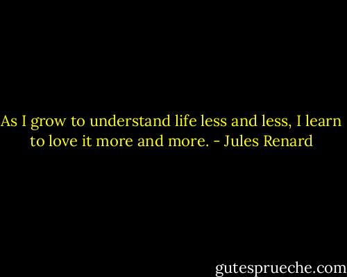 As I grow to understand life less and less,<br />I learn to love it more and more. - Jules Renard