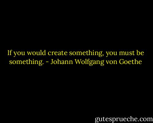 If you would create something,<br />you must be something. - Johann Wolfgang von Goethe