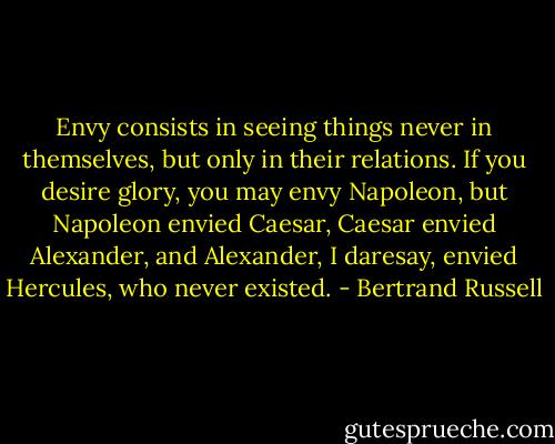 Envy consists in seeing things never in themselves, but only in their relations. If you desire glory, you may envy Napoleon, but Napoleon envied Caesar, Caesar envied Alexander, and Alexander, I daresay, envied Hercules, who never existed. - Bertrand Russell