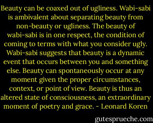 Beauty can be coaxed out of ugliness. Wabi-sabi is ambivalent about separating beauty from non-beauty or ugliness. The beauty of wabi-sabi is in one respect, the condition of coming to terms with what you consider ugly. Wabi-sabi suggests that beauty is a dynamic event that occurs between you and something else. Beauty can spontaneously occur at any moment given the proper circumstances, context, or point of view. Beauty is thus an altered state of consciousness, an extraordinary moment of poetry and grace. - Leonard Koren