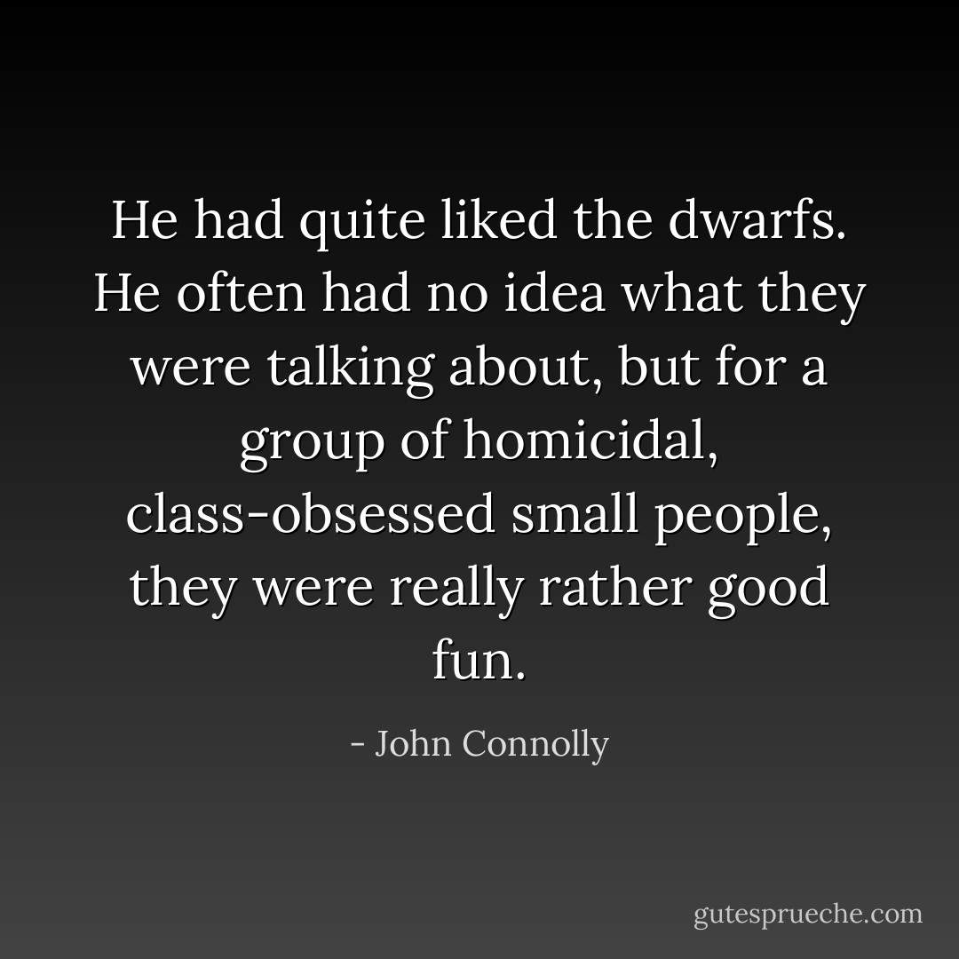 He had quite liked the dwarfs. He often had no idea what they were talking about, but for a group of homicidal, class-obsessed small people, they were really rather good fun. - John Connolly