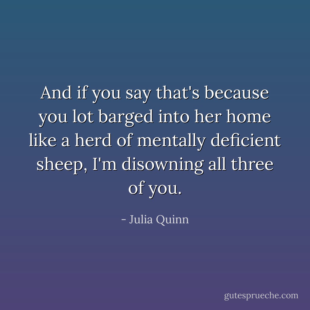 And if you say that's because you lot barged into her home like a herd of mentally deficient sheep, I'm disowning all three of you. - Julia Quinn