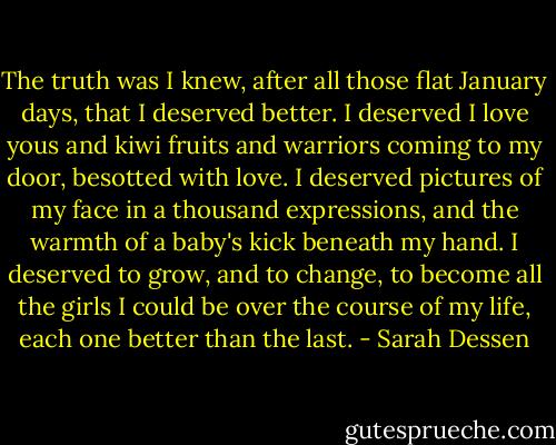 The truth was I knew, after all those flat January days, that I deserved better. I deserved I love yous and kiwi fruits and warriors coming to my door, besotted with love. I deserved pictures of my face in a thousand expressions, and the warmth of a baby's kick beneath my hand. I deserved to grow, and to change, to become all the girls I could be over the course of my life, each one better than the last. - Sarah Dessen