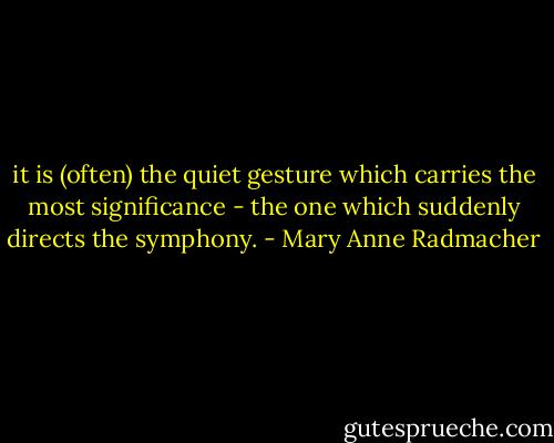 it is (often) the quiet gesture which carries the most significance - the one which suddenly directs the symphony. - Mary Anne Radmacher