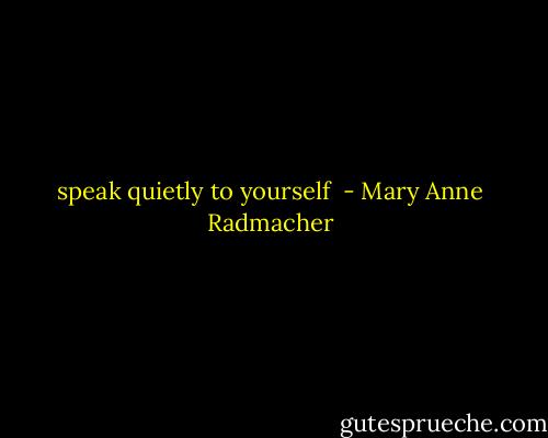 speak quietly to yourself  - Mary Anne Radmacher