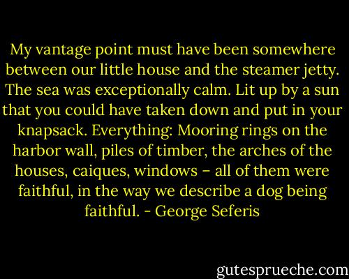 My vantage point must have been somewhere between our little house and the steamer jetty. The sea was exceptionally calm. Lit up by a sun that you could have taken down and put in your knapsack. Everything: Mooring rings on the harbor wall, piles of timber, the arches of the houses, caiques, windows – all of them were faithful, in the way we describe a dog being faithful. - George Seferis