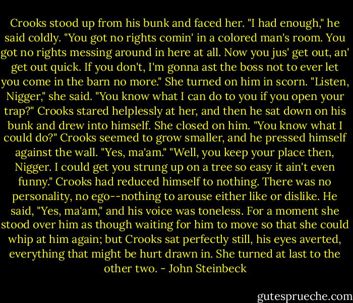 Crooks stood up from his bunk and faced her. "I had enough," he said coldly. "You got no rights comin' in a colored man's room. You got no rights messing around in here at all. Now you jus' get out, an' get out quick. If you don't, I'm gonna ast the boss not to ever let you come in the barn no more."<br />She turned on him in scorn. "Listen, Nigger," she said. "You know what I can do to you if you open your trap?"<br />Crooks stared helplessly at her, and then he sat down on his bunk and drew into himself.<br />She closed on him. "You know what I could do?"<br />Crooks seemed to grow smaller, and he pressed himself against the wall. "Yes, ma'am."<br />"Well, you keep your place then, Nigger. I could get you strung up on a tree so easy it ain't even funny."<br />Crooks had reduced himself to nothing. There was no personality, no ego--nothing to arouse either like or dislike. He said, "Yes, ma'am," and his voice was toneless.<br />For a moment she stood over him as though waiting for him to move so that she could whip at him again; but Crooks sat perfectly still, his eyes averted, everything that might be hurt drawn in. She turned at last to the other two. - John Steinbeck