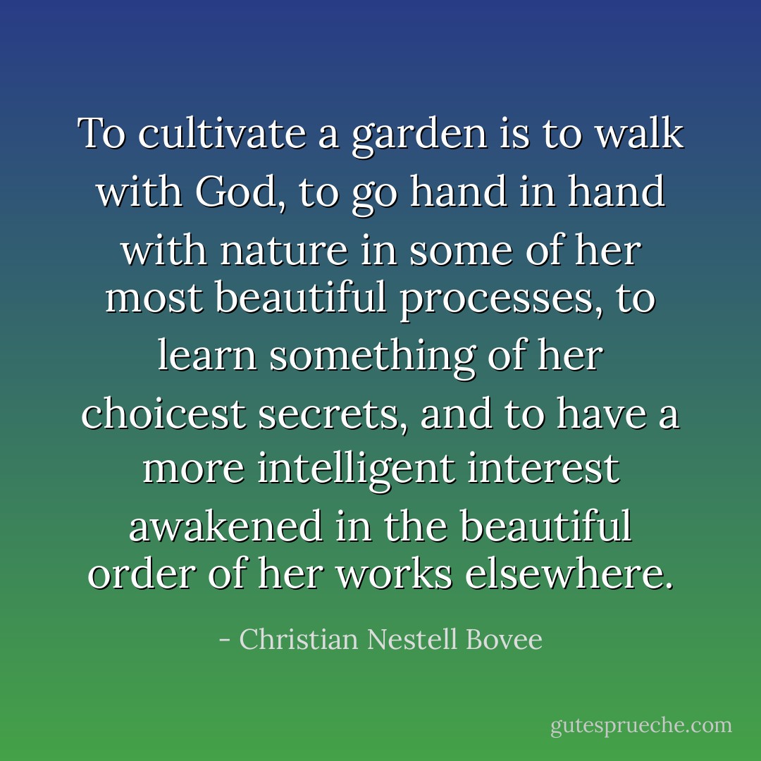 To cultivate a garden is to walk with God, to go hand in hand with nature in some of her most beautiful processes, to learn something of her choicest secrets, and to have a more intelligent interest awakened in the beautiful order of her works elsewhere. - Christian Nestell Bovee