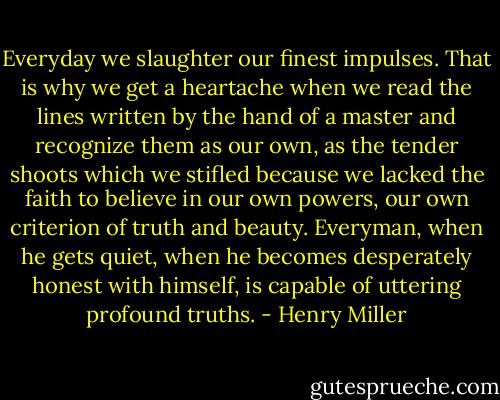 Everyday we slaughter our finest impulses. That is why we get a heartache when we read the lines written by the hand of a master and recognize them as our own, as the tender shoots which we stifled because we lacked the faith to believe in our own powers, our own criterion of truth and beauty. Everyman, when he gets quiet, when he becomes desperately honest with himself, is capable of uttering profound truths. - Henry Miller