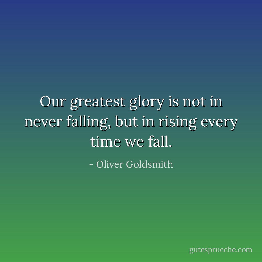 Our greatest glory is not in never falling, but in rising every time we fall. - Oliver Goldsmith
