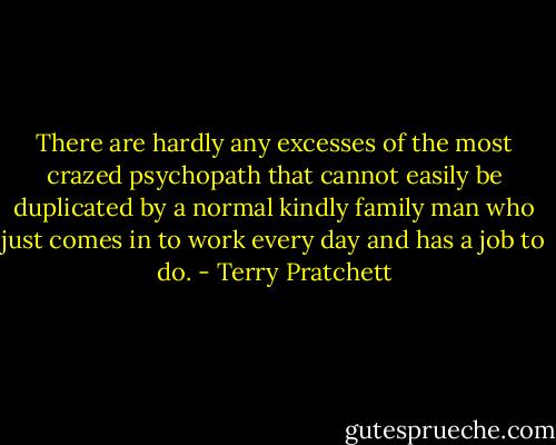There are hardly any excesses of the most crazed psychopath that cannot easily be duplicated by a normal kindly family man who just comes in to work every day and has a job to do. - Terry Pratchett