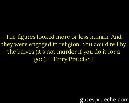 The figures looked more or less human. And they were engaged in religion. You could tell by the knives (it's not murder if you do it for a god). - Terry Pratchett