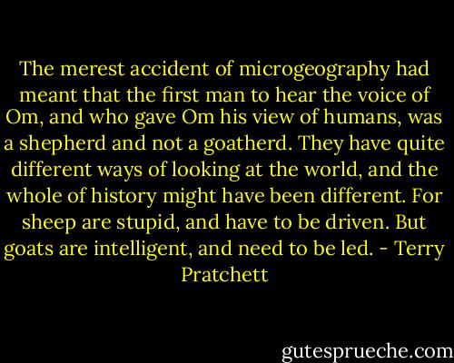 The merest accident of microgeography had meant that the first man to hear the voice of Om, and who gave Om his view of humans, was a shepherd and not a goatherd. They have quite different ways of looking at the world, and the whole of history might have been different. For sheep are stupid, and have to be driven. But goats are intelligent, and need to be led. - Terry Pratchett