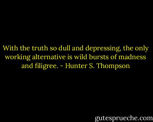With the truth so dull and depressing, the only working alternative is wild bursts of madness and filigree. - Hunter S. Thompson