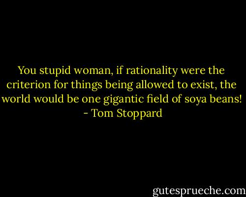 You stupid woman, if rationality were the criterion for things being allowed to exist, the world would be one gigantic field of soya beans!  - Tom Stoppard
