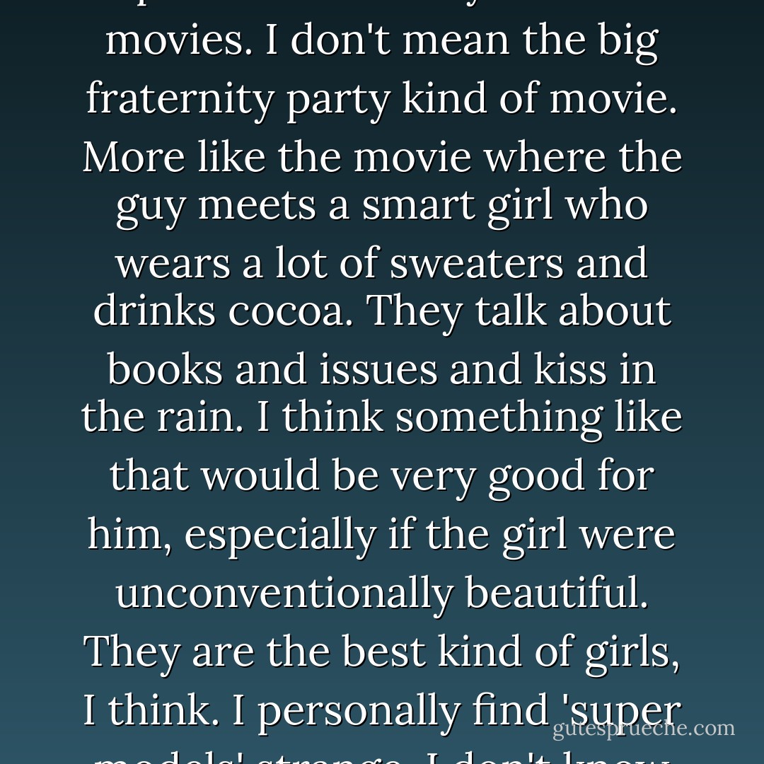 Personally, I like to think my brother is having a college experience like they do in the movies. I don't mean the big fraternity party kind of movie. More like the movie where the guy meets a smart girl who wears a lot of sweaters and drinks cocoa. They talk about books and issues and kiss in the rain. I think something like that would be very good for him, especially if the girl were unconventionally beautiful. They are the best kind of girls, I think. I personally find 'super models' strange. I don't know why this is. - Stephen Chbosky