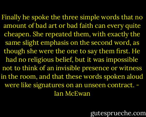 Finally he spoke the three simple words that no amount of bad art or bad faith can every quite cheapen. She repeated them, with exactly the same slight emphasis on the second word, as though she were the one to say them first. He had no religious belief, but it was impossible not to think of an invisible presence or witness in the room, and that these words spoken aloud were like signatures on an unseen contract. - Ian McEwan