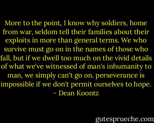 More to the point, I know why soldiers, home from war, seldom tell their families about their exploits in more than general terms. We who survive must go on in the names of those who fall, but if we dwell too much on the vivid details of what we've witnessed of man's inhumanity to man, we simply can't go on. perseverance is impossible if we don't permit ourselves to hope. - Dean Koontz