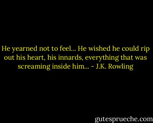 He yearned not to feel... He wished he could rip out his heart, his innards, everything that was screaming inside him... - J.K. Rowling