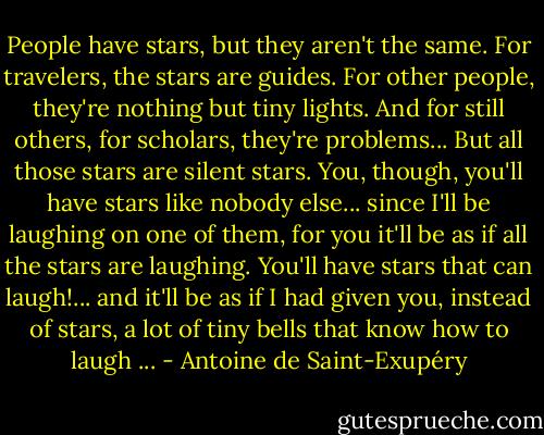 People have stars, but they aren't the same. For travelers, the stars are guides. For other people, they're nothing but tiny lights. And for still others, for scholars, they're problems... But all those stars are silent stars. You, though, you'll have stars like nobody else... since I'll be laughing on one of them, for you it'll be as if all the stars are laughing. You'll have stars that can laugh!... and it'll be as if I had given you, instead of stars, a lot of tiny bells that know how to laugh ... - Antoine de Saint-Exupéry