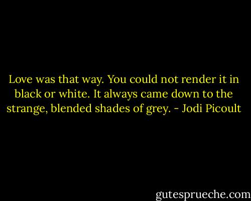 Love was that way. You could not render it in black or white. It always came down to the strange, blended shades of grey. - Jodi Picoult