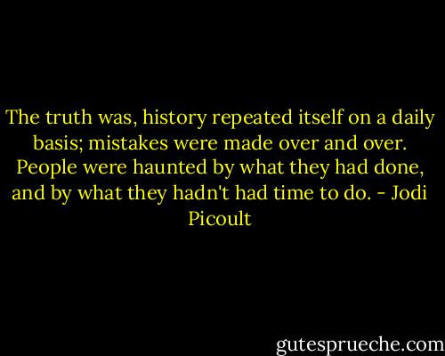 The truth was, history repeated itself on a daily basis; mistakes were made over and over. People were haunted by what they had done, and by what they hadn't had time to do. - Jodi Picoult
