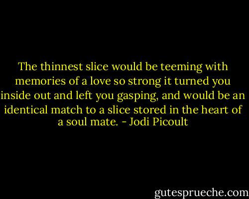 The thinnest slice would be teeming with memories of a love so strong it turned you inside out and left you gasping, and would be an identical match to a slice stored in the heart of a soul mate. - Jodi Picoult