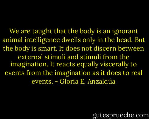 We are taught that the body is an ignorant animal intelligence dwells only in the head. But the body is smart. It does not discern between external stimuli and stimuli from the imagination. It reacts equally viscerally to events from the imagination as it does to real events. - Gloria E. Anzaldúa