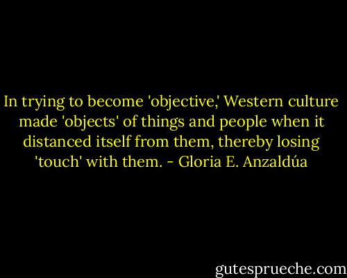 In trying to become 'objective,' Western culture made 'objects' of things and people when it distanced itself from them, thereby losing 'touch' with them. - Gloria E. Anzaldúa