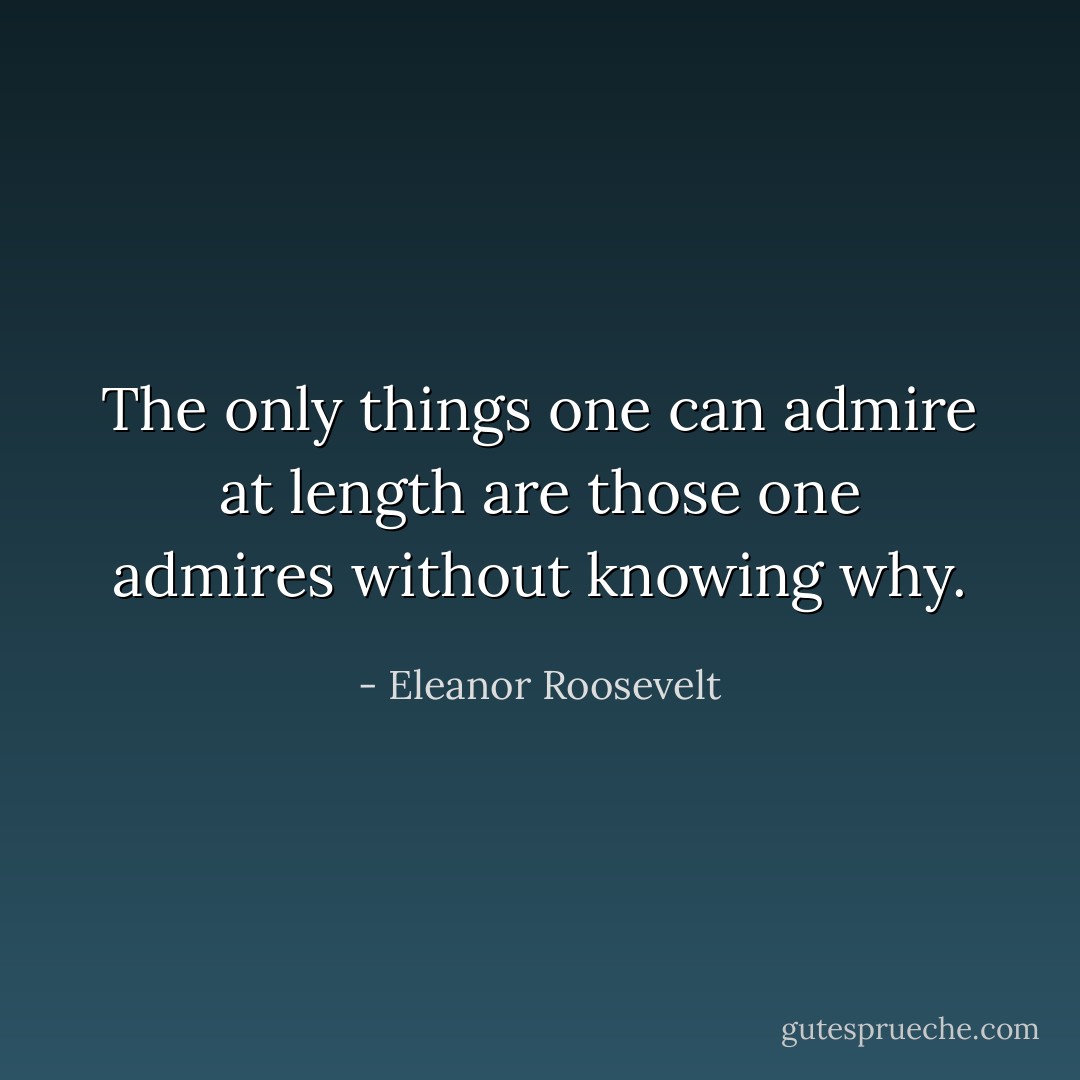 The only things one can admire at length are those one admires without knowing why. - Eleanor Roosevelt