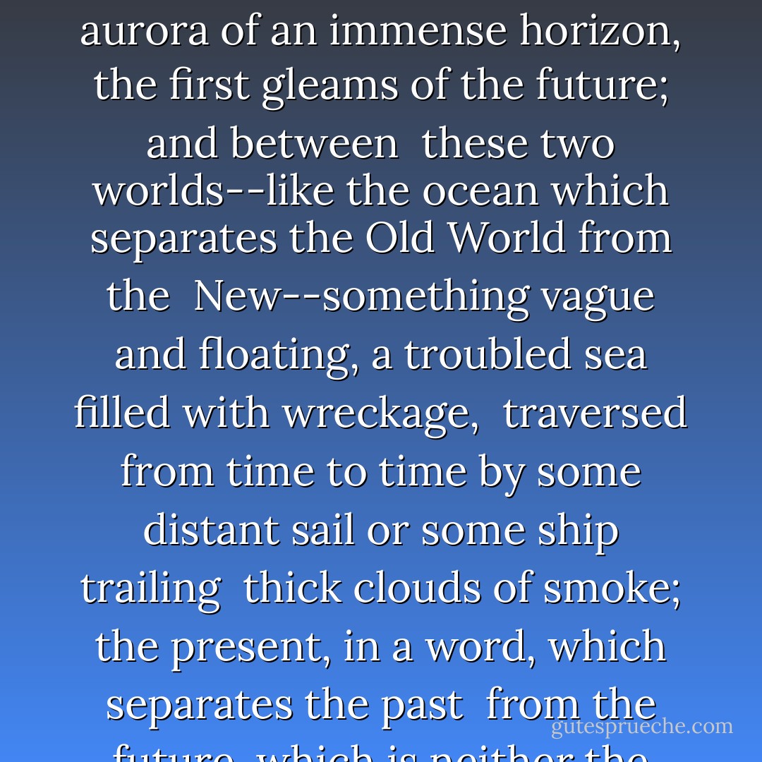 Three elements entered into the life which offered itself to these <br />children: behind them a past forever destroyed, still quivering on its <br />ruins with all the fossils of centuries of absolutism; before them the <br />aurora of an immense horizon, the first gleams of the future; and between <br />these two worlds--like the ocean which separates the Old World from the <br />New--something vague and floating, a troubled sea filled with wreckage, <br />traversed from time to time by some distant sail or some ship trailing <br />thick clouds of smoke; the present, in a word, which separates the past <br />from the future, which is neither the one nor the other, which resembles <br />both, and where one can not know whether, at each step, one treads on <br />living matter or on dead refuse. - Alfred de Musset