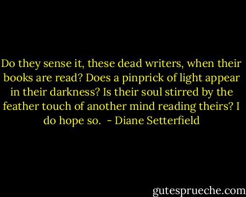 Do they sense it, these dead writers, when their books are read? Does a pinprick of light appear in their darkness? Is their soul stirred by the feather touch of another mind reading theirs? I do hope so.  - Diane Setterfield