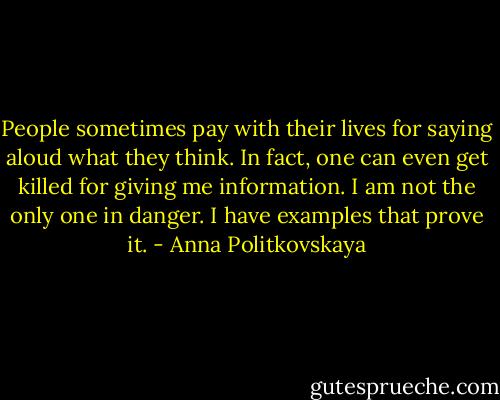 People sometimes pay with their lives for saying aloud what they think. In fact, one can even get killed for giving me information. I am not the only one in danger. I have examples that prove it. - Anna Politkovskaya