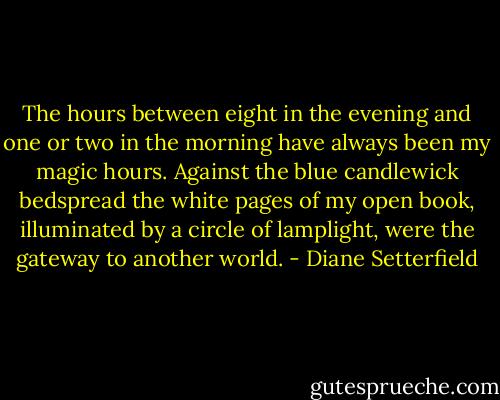 The hours between eight in the evening and one or two in the morning have always been my magic hours. Against the blue candlewick bedspread the white pages of my open book, illuminated by a circle of lamplight, were the gateway to another world. - Diane Setterfield