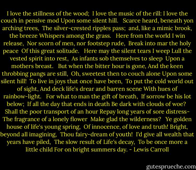 I love the stillness of the wood; <br />I love the music of the rill:<br />I love the couch in pensive mod<br />Upon some silent hill. <br /><br />Scarce heard, beneath yon arching trees, <br />The silver-crested ripples pass; <br />and, like a mimic brook, the breeze<br />Whispers among the grass. <br /><br />Here from the world I win release, <br />Nor scorn of men, nor footstep rude, <br />Break into mar the holy peace <br />Of this great solitude. <br /><br />Here may the silent tears I weep<br />Lull the vested spirit into rest, <br />As infants sob themselves to sleep <br />Upon a mothers breast. <br /><br />But when the bitter hour is gone,<br />And the keen throbbing pangs are still, <br />Oh, sweetest then to couch alone<br />Upon some silent hill!<br /><br />To live in joys that once have been, <br />To put the cold world out of sight,<br />And deck life's drear and barren scene<br />With hues of rainbow-light. <br /><br />For what to man the gift of breath, <br />If sorrow be his lot below; <br />If all the day that ends in death<br />Be dark with clouds of woe?<br /><br />Shall the poor transport of an hour<br />Repay long years of sore distress-<br />The fragrance of a lonely flower <br />Make glad the wilderness? <br /><br />Ye golden house of life's young spring, <br />Of innocence, of love and truth!<br />Bright, beyond all imagining, <br />Thou fairy-dream of youth!<br /><br />I'd give all wealth that years have piled, <br />The slow result of Life's decay, <br />To be once more a little child<br />For on bright summers day. - Lewis Carroll