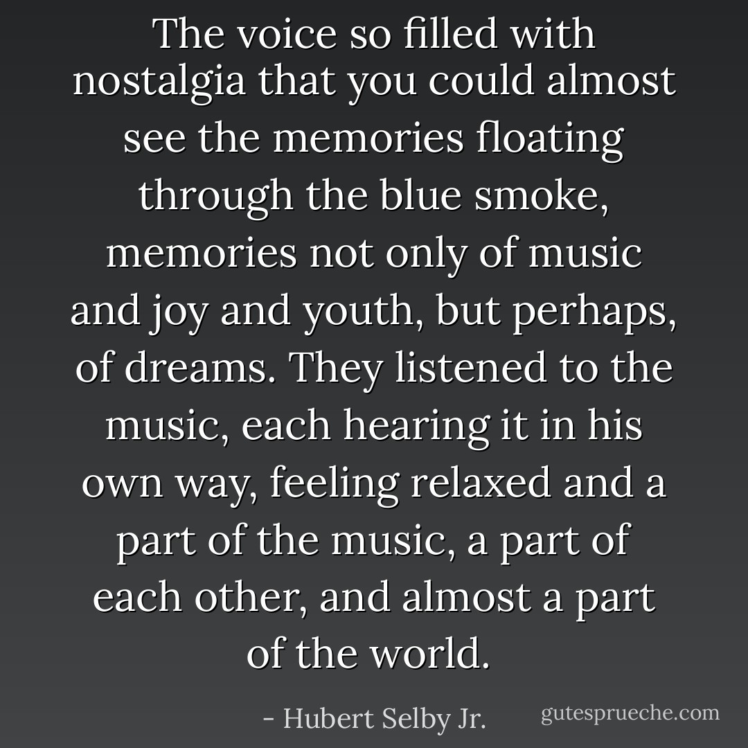 The voice so filled with nostalgia that you could almost see the memories floating through the blue smoke, memories not only of music and joy and youth, but perhaps, of dreams. They listened to the music, each hearing it in his own way, feeling relaxed and a part of the music, a part of each other, and almost a part of the world.  - Hubert Selby Jr.