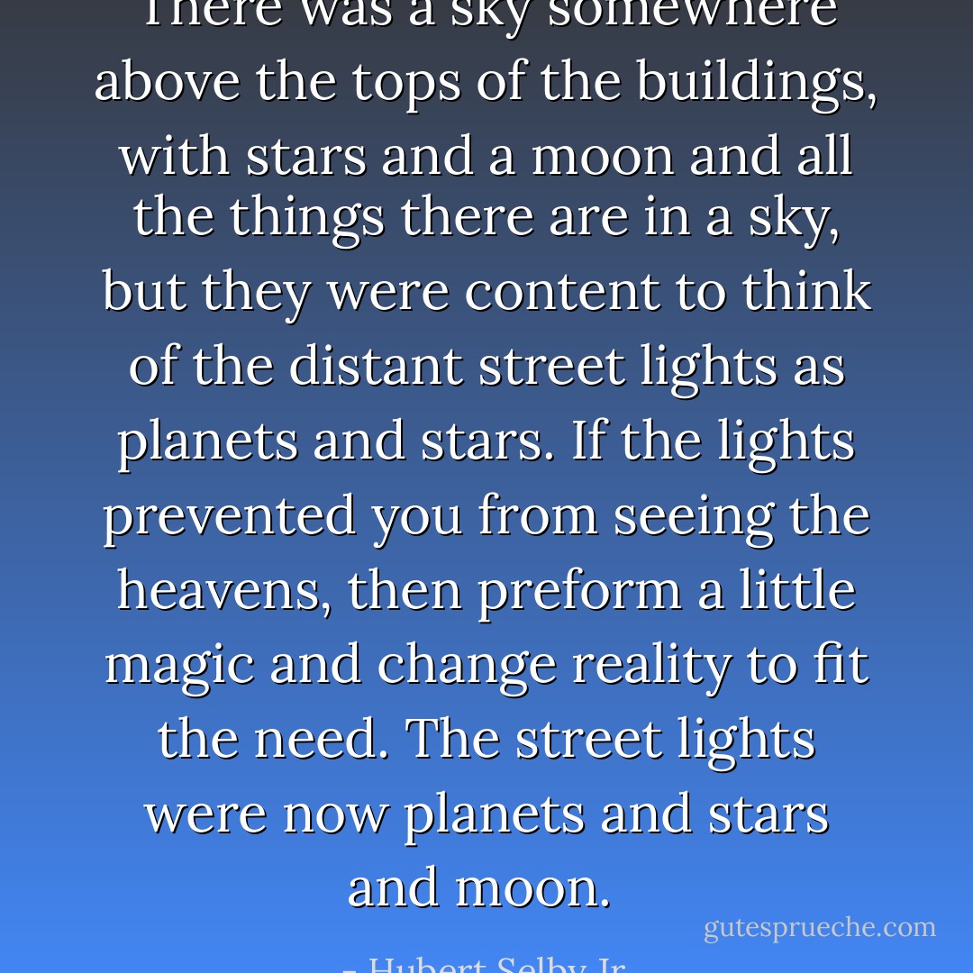There was a sky somewhere above the tops of the buildings, with stars and a moon and all the things there are in a sky, but they were content to think of the distant street lights as planets and stars. If the lights prevented you from seeing the heavens, then preform a little magic and change reality to fit the need. The street lights were now planets and stars and moon.  - Hubert Selby Jr.