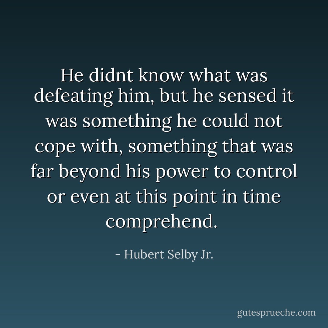 He didnt know what was defeating him, but he sensed it was something he could not cope with, something that was far beyond his power to control or even at this point in time comprehend.  - Hubert Selby Jr.