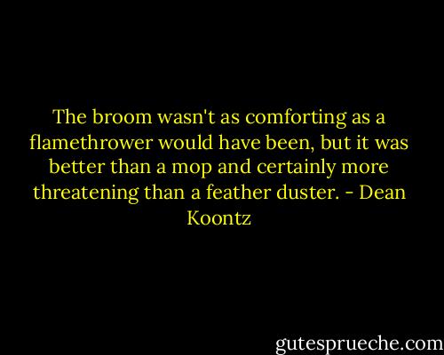 The broom wasn't as comforting as a flamethrower would have been, but it was better than a mop and certainly more threatening than a feather duster. - Dean Koontz