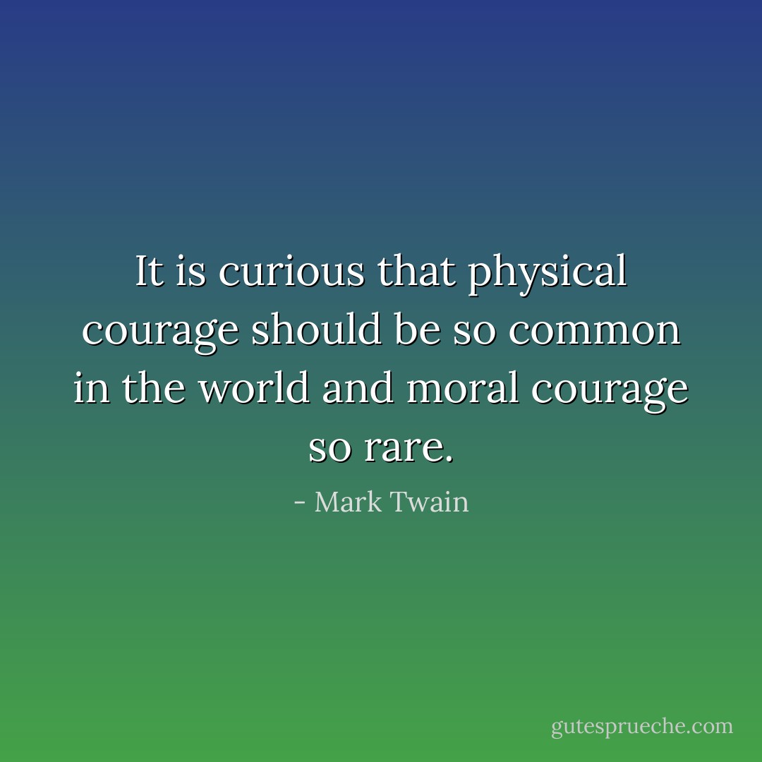 It is curious that physical courage should be so common in the world and moral courage so rare. - Mark Twain