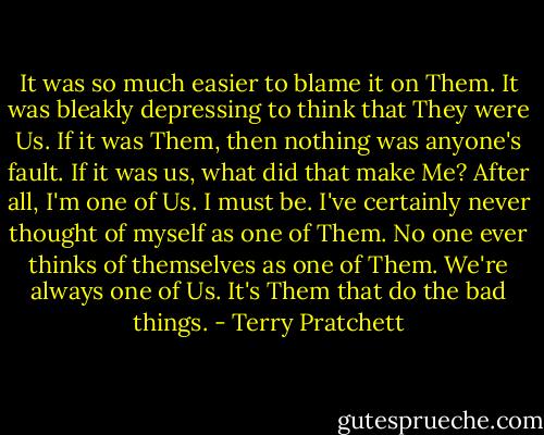 It was so much easier to blame it on Them. It was bleakly depressing to think that They were Us. If it was Them, then nothing was anyone's fault. If it was us, what did that make Me? After all, I'm one of Us. I must be. I've certainly never thought of myself as one of Them. No one ever thinks of themselves as one of Them. We're always one of Us. It's Them that do the bad things. - Terry Pratchett