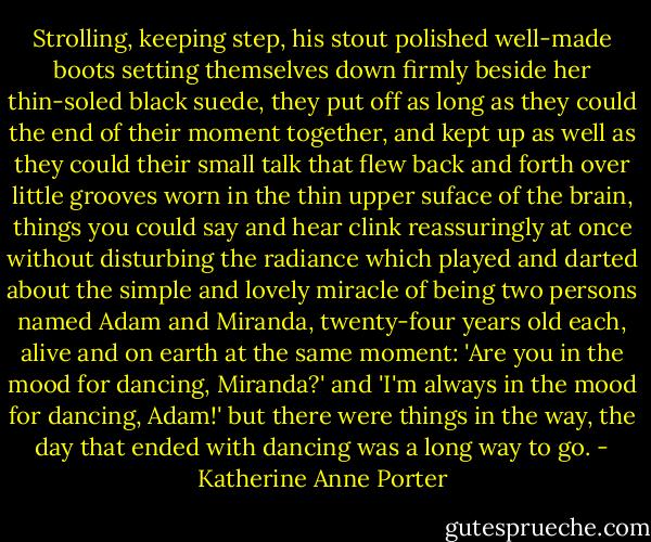 Strolling, keeping step, his stout polished well-made boots setting themselves down firmly beside her thin-soled black suede, they put off as long as they could the end of their moment together, and kept up as well as they could their small talk that flew back and forth over little grooves worn in the thin upper suface of the brain, things you could say and hear clink reassuringly at once without disturbing the radiance which played and darted about the simple and lovely miracle of being two persons named Adam and Miranda, twenty-four years old each, alive and on earth at the same moment: 'Are you in the mood for dancing, Miranda?' and 'I'm always in the mood for dancing, Adam!' but there were things in the way, the day that ended with dancing was a long way to go. - Katherine Anne Porter