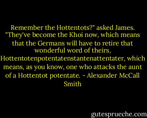 Remember the Hottentots?" asked James. "They've become the Khoi now, which means that the Germans will have to retire that wonderful word of theirs, Hottentotenpotentatenstantenattentater, which means, as you know, one who attacks the aunt of a Hottentot potentate. - Alexander McCall Smith