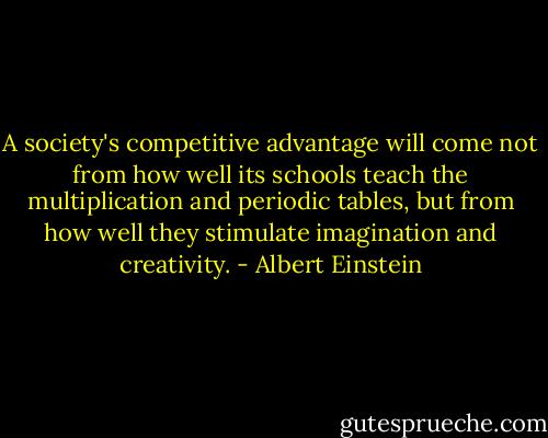 A society's competitive advantage will come not from how well its schools teach the multiplication and periodic tables, but from how well they stimulate imagination and creativity. - Albert Einstein