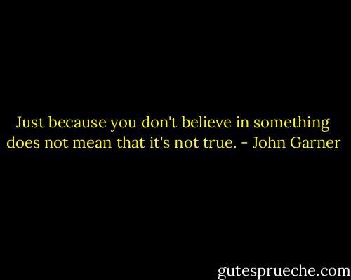 Just because you don't believe in something does not mean that it's not true. - John Garner