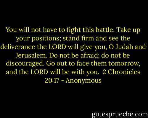 You will not have to fight this battle. Take up your positions; stand firm and see the deliverance the LORD will give you, O Judah and Jerusalem. Do not be afraid; do not be discouraged. Go out to face them tomorrow, and the LORD will be with you.<br /><br />2 Chronicles 20:17 - Anonymous
