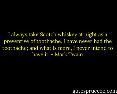 I always take Scotch whiskey at night as a preventive of toothache. I have never had the toothache; and what is more, I never intend to have it. - Mark Twain