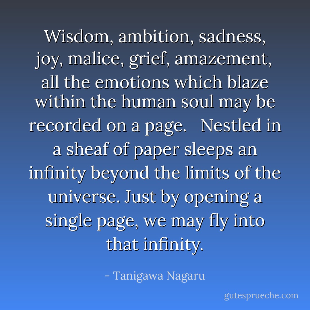 Wisdom, ambition, sadness, joy, malice, grief, amazement, all the emotions which blaze within the human soul may be recorded on a page. <br /><br />Nestled in a sheaf of paper sleeps an infinity beyond the limits of the universe. Just by opening a single page, we may fly into that infinity. - Tanigawa Nagaru