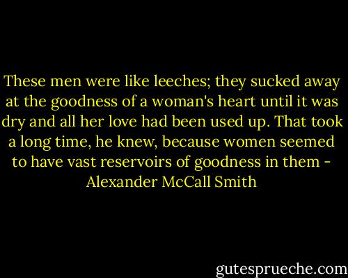 These men were like leeches; they sucked away at the goodness of a woman's heart until it was dry and all her love had been used up. That took a long time, he knew, because women seemed to have vast reservoirs of goodness in them - Alexander McCall Smith