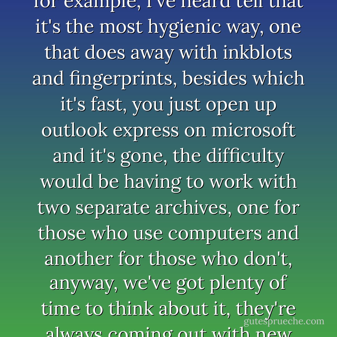 Death went on, If I'd sent you, with your taste for expeditious methods, the matter would have been resolved, but times have changed a lot lately, and one has to update the means and the systems one uses, to keep up with the new technologies, by using e-mail, for example, I've heard tell that it's the most hygienic way, one that does away with inkblots and fingerprints, besides which it's fast, you just open up outlook express on microsoft and it's gone, the difficulty would be having to work with two separate archives, one for those who use computers and another for those who don't, anyway, we've got plenty of time to think about it, they're always coming out with new models and new designs, with new improved technologies, perhaps I'll try it some day, but until then, I'll continue to write with pen, paper and ink, it has the charm of tradition, and tradition counts for a lot when it comes to dying. - José Saramago